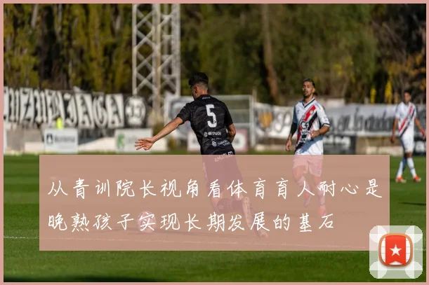 从青训院长视角看体育育人耐心是晚熟孩子实现长期发展的基石