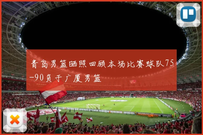 青岛男篮晒照回顾本场比赛球队75-90负于广厦男篮