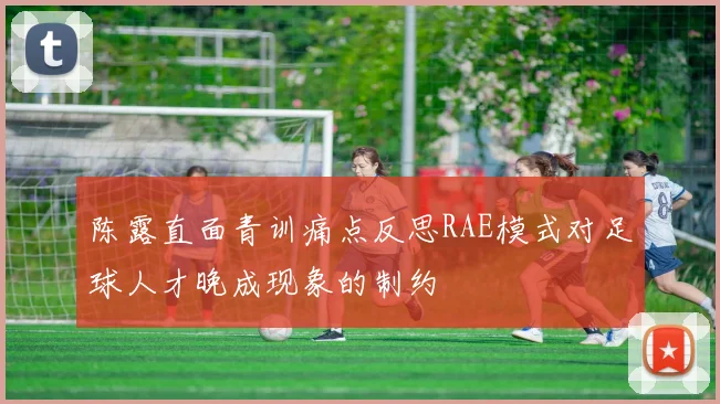 陈露直面青训痛点反思RAE模式对足球人才晚成现象的制约
