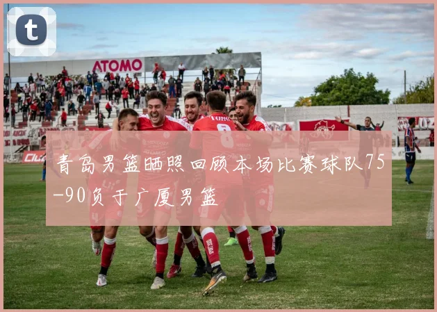 青岛男篮晒照回顾本场比赛球队75-90负于广厦男篮